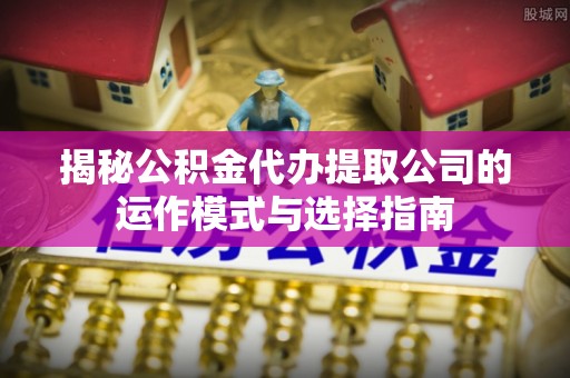 中沙揭秘公积金代办提取公司的运作模式与选择指南