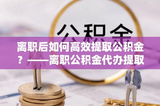 中沙离职后如何高效提取公积金？——离职公积金代办提取全流程解析
