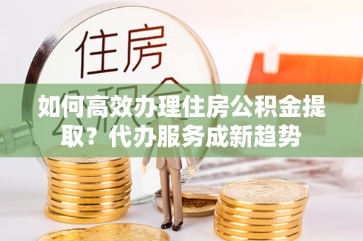 中沙如何高效办理住房公积金提取？代办服务成新趋势