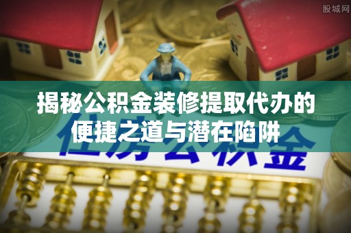 中沙揭秘公积金装修提取代办的便捷之道与潜在陷阱