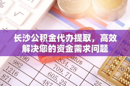 中沙长沙公积金代办提取，高效解决您的资金需求问题