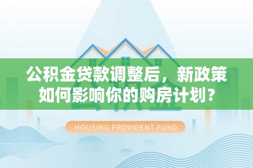 中沙公积金贷款调整后，新政策如何影响你的购房计划？