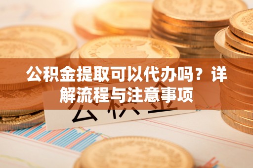 中沙公积金提取可以代办吗？详解流程与注意事项