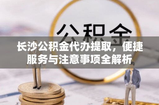 中沙长沙公积金代办提取，便捷服务与注意事项全解析
