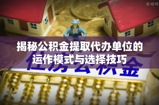 中沙揭秘公积金提取代办单位的运作模式与选择技巧