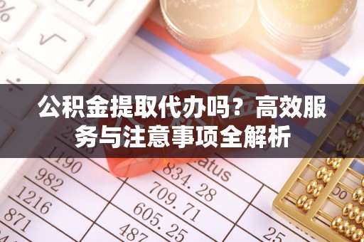 中沙公积金提取代办吗？高效服务与注意事项全解析