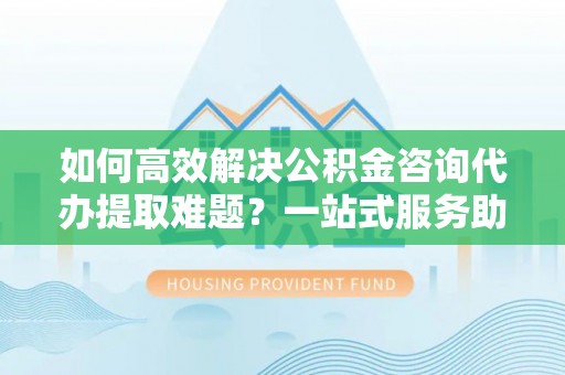 中沙如何高效解决公积金咨询代办提取难题？一站式服务助您轻松搞定