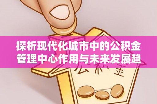 中沙探析现代化城市中的公积金管理中心作用与未来发展趋势