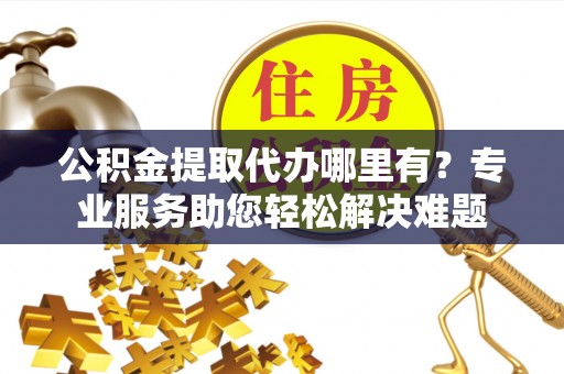 中沙公积金提取代办哪里有？专业服务助您轻松解决难题