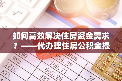 中沙如何高效解决住房资金需求？——代办理住房公积金提取服务全解析