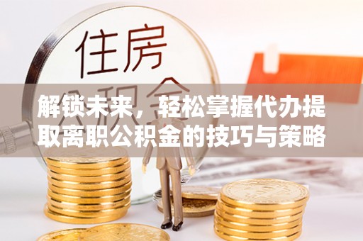 中沙解锁未来，轻松掌握代办提取离职公积金的技巧与策略
