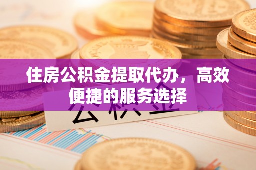 中沙住房公积金提取代办，高效便捷的服务选择