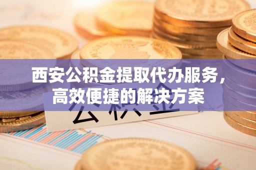 中沙西安公积金提取代办服务，高效便捷的解决方案