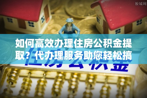 中沙如何高效办理住房公积金提取？代办理服务助您轻松搞定