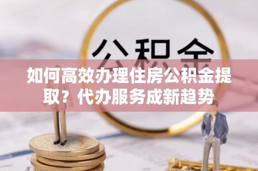 中沙如何高效办理住房公积金提取？代办服务成新趋势