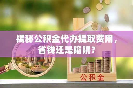 中沙揭秘公积金代办提取费用，省钱还是陷阱？