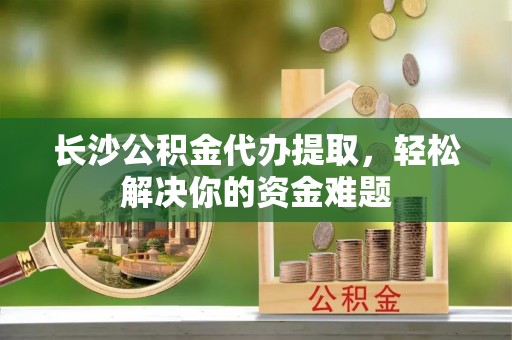 中沙长沙公积金代办提取，轻松解决你的资金难题