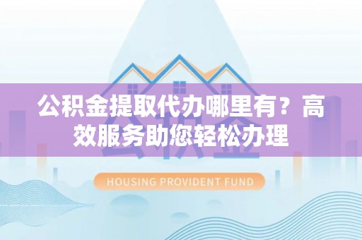中沙公积金提取代办哪里有？高效服务助您轻松办理