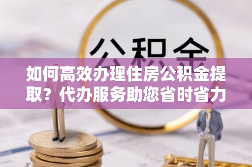 中沙如何高效办理住房公积金提取？代办服务助您省时省力