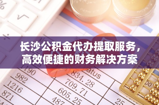 中沙长沙公积金代办提取服务，高效便捷的财务解决方案