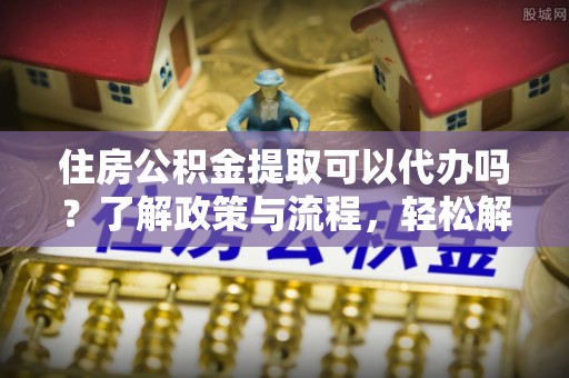中沙住房公积金提取可以代办吗？了解政策与流程，轻松解决你的疑问