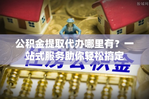 中沙公积金提取代办哪里有？一站式服务助你轻松搞定