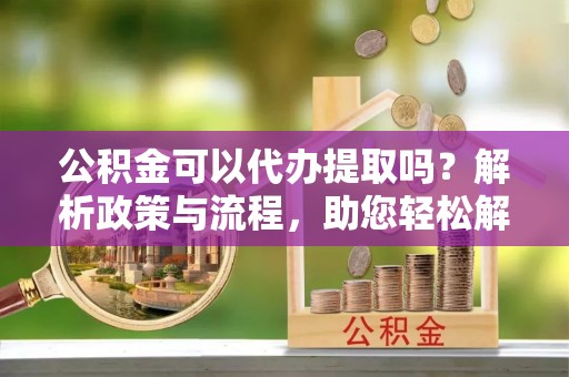 中沙公积金可以代办提取吗？解析政策与流程，助您轻松解决疑问