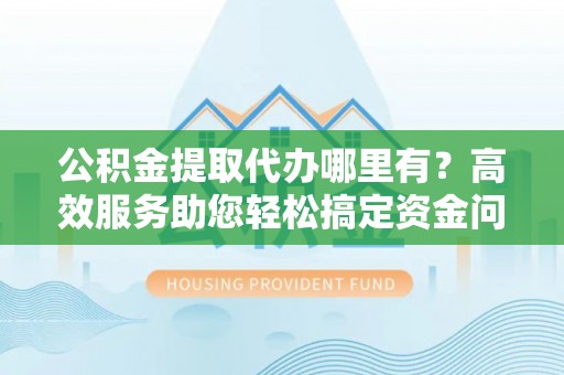 中沙公积金提取代办哪里有？高效服务助您轻松搞定资金问题