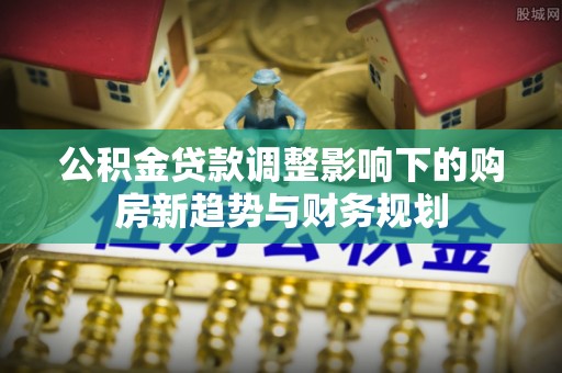 中沙公积金贷款调整影响下的购房新趋势与财务规划