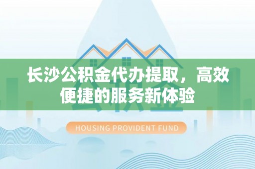 中沙长沙公积金代办提取，高效便捷的服务新体验