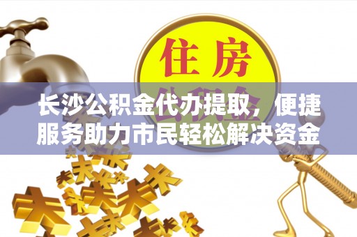 中沙长沙公积金代办提取，便捷服务助力市民轻松解决资金需求