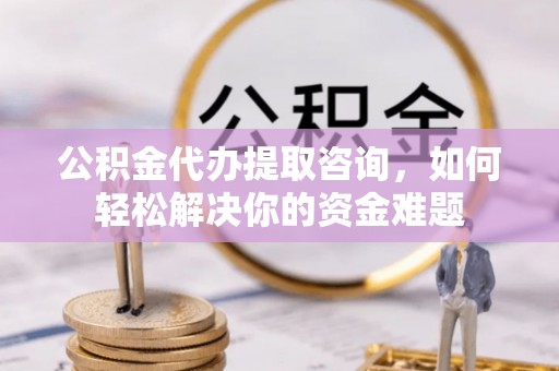 中沙公积金代办提取咨询，如何轻松解决你的资金难题