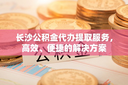 中沙长沙公积金代办提取服务，高效、便捷的解决方案