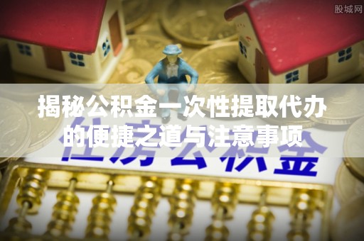 中沙揭秘公积金一次性提取代办的便捷之道与注意事项