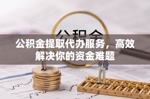 中沙公积金提取代办服务，高效解决你的资金难题