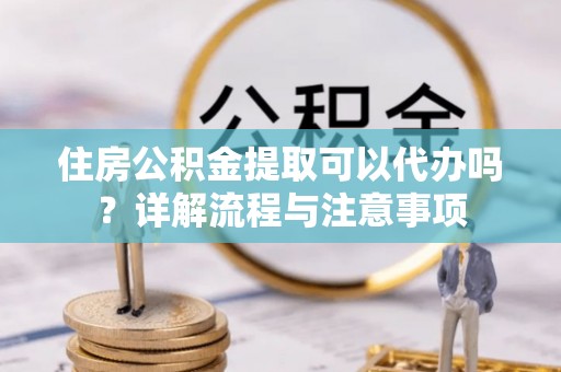 中沙住房公积金提取可以代办吗？详解流程与注意事项