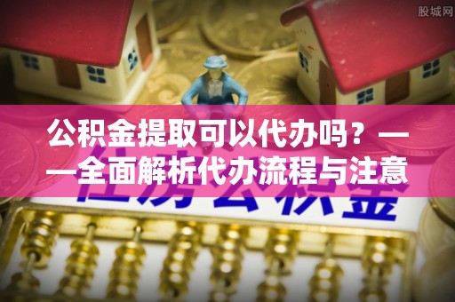 中沙公积金提取可以代办吗？——全面解析代办流程与注意事项